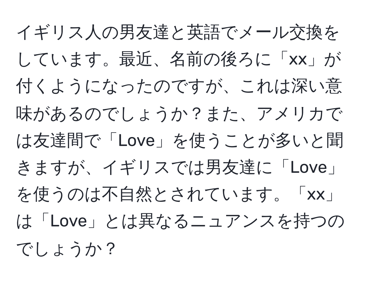 イギリス人の男友達と英語でメール交換をしています。最近、名前の後ろに「xx」が付くようになったのですが、これは深い意味があるのでしょうか？また、アメリカでは友達間で「Love」を使うことが多いと聞きますが、イギリスでは男友達に「Love」を使うのは不自然とされています。「xx」は「Love」とは異なるニュアンスを持つのでしょうか？