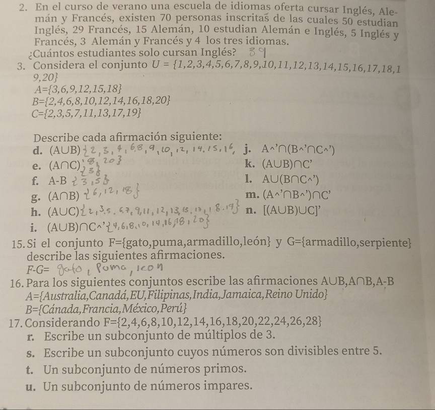 En el curso de verano una escuela de idiomas oferta cursar Inglés, Ale-
mán y Francés, existen 70 personas inscritas de las cuales 50 estudian
Inglés, 29 Francés, 15 Alemán, 10 estudian Alemán e Inglés, 5 Inglés y
Francés, 3 Alemán y Francés y 4 los tres idiomas.
¿Cuántos estudiantes solo cursan Inglés?
3. Considera el conjunto U= 1,2,3,4,5,6,7,8,9,10,11,12,13,14,15,16,17,18,
9,20
A= 3,6,9,12,15,18
B= 2,4,6,8,10,12,14,16,18,20
C= 2,3,5,7,11,13,17,19
Describe cada afirmación siguiente:
d. (A∪ B) j. A^,∩ (B^(wedge)∩ C^(wedge))
k.
e. (A∩ C). (A∪ B)∩ C'
f. A-B 1. A∪ (B∩ C^(wedge))
m.
g. (A∩ B) (A^(wedge)∩ B^(wedge))∩ C^,
h. (A∪ C n. [(A∪ B)∪ C]'
i. (A∪ B)
15.Si el conjunto F= gato,puma,armadillo, eon y G= armadillo,serpiente
describe las siguientes afrmaciones.
F-G=
16. Para los siguientes conjuntos escribe las afirmaciones A∪ B,A∩ B,A-B
A= Australia,Canadá,EU,Filipinas,India,Jamaica,Reino Unido
B= Cánada,Francia,México,Perú
17. Considerando F= 2,4,6,8,10,12,14,16,18,20,22,24,26,28
r. Escribe un subconjunto de múltiplos de 3.
s. Escribe un subconjunto cuyos números son divisibles entre 5.
t. Un subconjunto de números primos.
u. Un subconjunto de números impares.