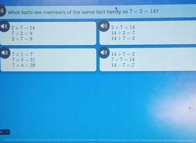 What facts are members of the same fact family as 7* 2=14 ?
4) 2* 7=14 2* 7=14
7+2=9
14/ 2=7
2+7=9
14/ 7=2
7* 1=7
D 14/ 7=2
7* 3=21
7+7=14
7* 4=28
14-7=7
s$ >
Oroyeght n 2024 by Cumcurum Assocuates. All rights reserved. These mar consent of Curcilum Assocates.