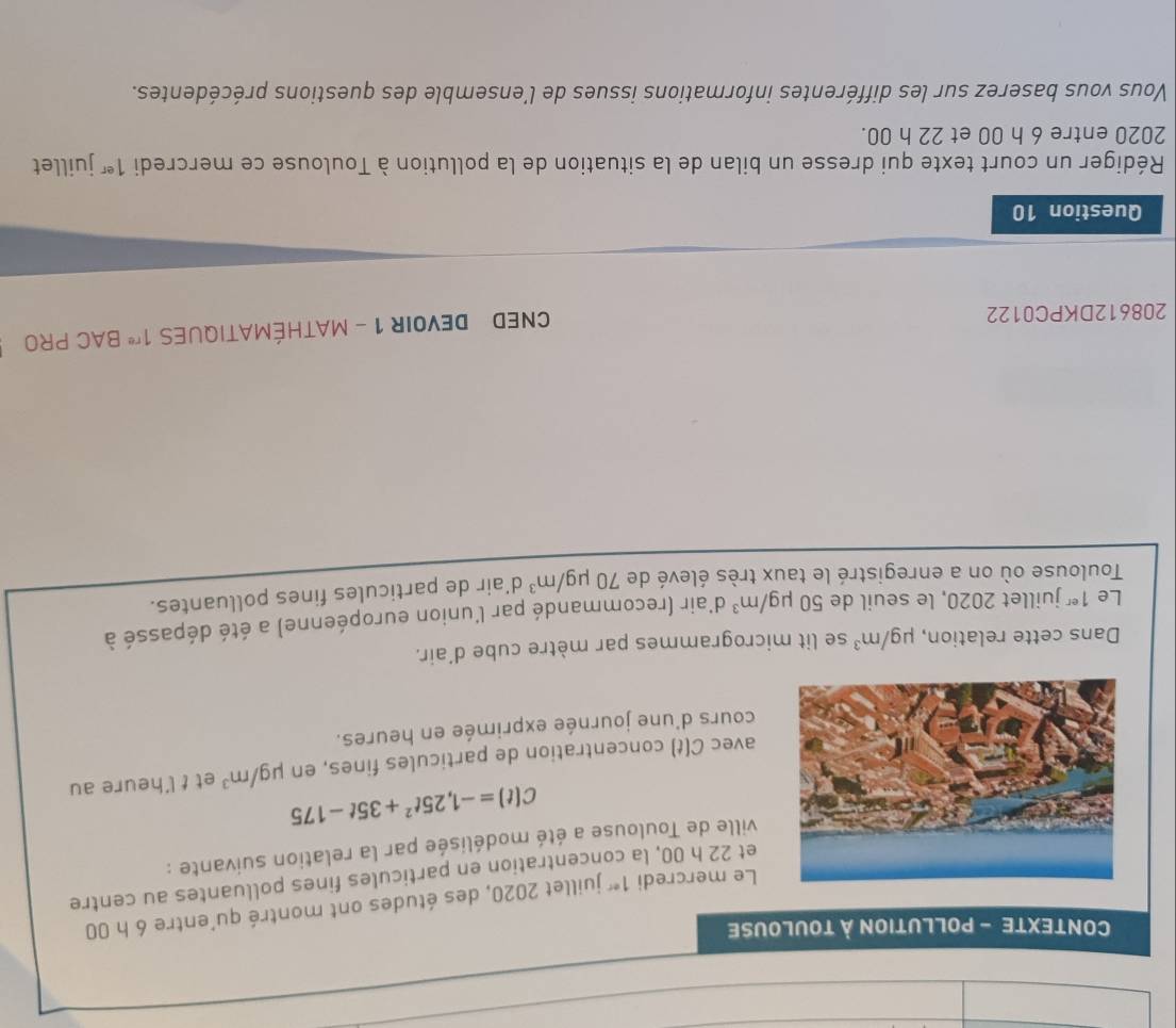 CONTEXTE - POLLUTION À TOULOUSE 
Le mercredi 1^(ec) juillet 2020, des études ont montré qu'entre 6 h 00
et 22 h 00, la concentration en particules fines polluantes au centre 
ville de Toulouse a été modélisée par la relation suivante :
C(t)=-1,25t^2+35t-175
avec C(t) I concentration de particules fines, en mu g/m^3 et t l'heure au 
cours d'une journée exprimée en heures. 
Dans cette relation, mu g/m^3 se lit microgrammes par mètre cube d'air. 
Le 1^(er) juillet 2020, le seuil de 50mu g/m^3 d'air (recommandé par l'union européenne) a été dépassé à 
Toulouse où on a enregistré le taux très élevé de 70mu g/m^3 d'air de particules fines polluantes. 
208612DKPC0122 
CNED DEVOIR 1 - MATHÉMATIQUES 1^(re) BAC PRO 
Question 10 
Rédiger un court texte qui dresse un bilan de la situation de la pollution à Toulouse ce mercredi 1^(er) juillet 
2020 entre 6 h 00 et 22 h 00. 
Vous vous baserez sur les différentes informations issues de l'ensemble des questions précédentes.