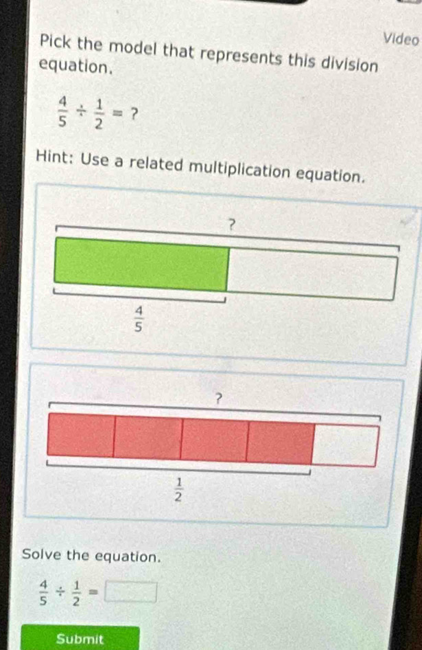 Video
Pick the model that represents this division
equation.
 4/5 /  1/2 = ?
Hint: Use a related multiplication equation.
?
 1/2 
Solve the equation.
 4/5 /  1/2 =□
Submit