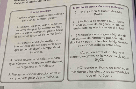 el número al interior del pal 
Ejemplo de atracción entre moléculas 
Tipo de atracción 
(NaCl). 
1. Enlace iónico: atracción electrostática 【 ) Na* y Clá en el cloruro de sodio 
entre iones de carga opuesta. 
2. Enlace covalente polar: comparten  ) Molécula de oxígeno (O_2) , donde 
los dos átomos de oxígeno comparten 
en forma desigual los electrones entre 
átomos, con una atracción parcial hacia igualmente los electrones en el enlace. 
los extremos cargados de las moléculas. 
) Moléculas de nitrógeno (N_2) , donde 
los átomos de nitrógeno pueden inducir 
3. Fuerzas de Van der Waals: son 
interacciones débiles entre moléculas dipolos en otras moléculas de N_2 , creando 
atracciones débiles entre ellas. 
que surgen de dipolos temporales o 
inducidos. ) Atracción entre el ion Na^+ yel 
4. Enlace covalente no polar: comparten extremo negativo de la molécula de agua 
igual número de electrones entre átomos,
(H_2O). 
sin carga neta en la molécula. 
 ) HCl, donde el átomo de cloro atrae 
5. Fuerzas ion-dipolo: atracción entre un más fuerte a los electrones compartidos 
ion y la parte polar de una molécula. que el hidrógeno.