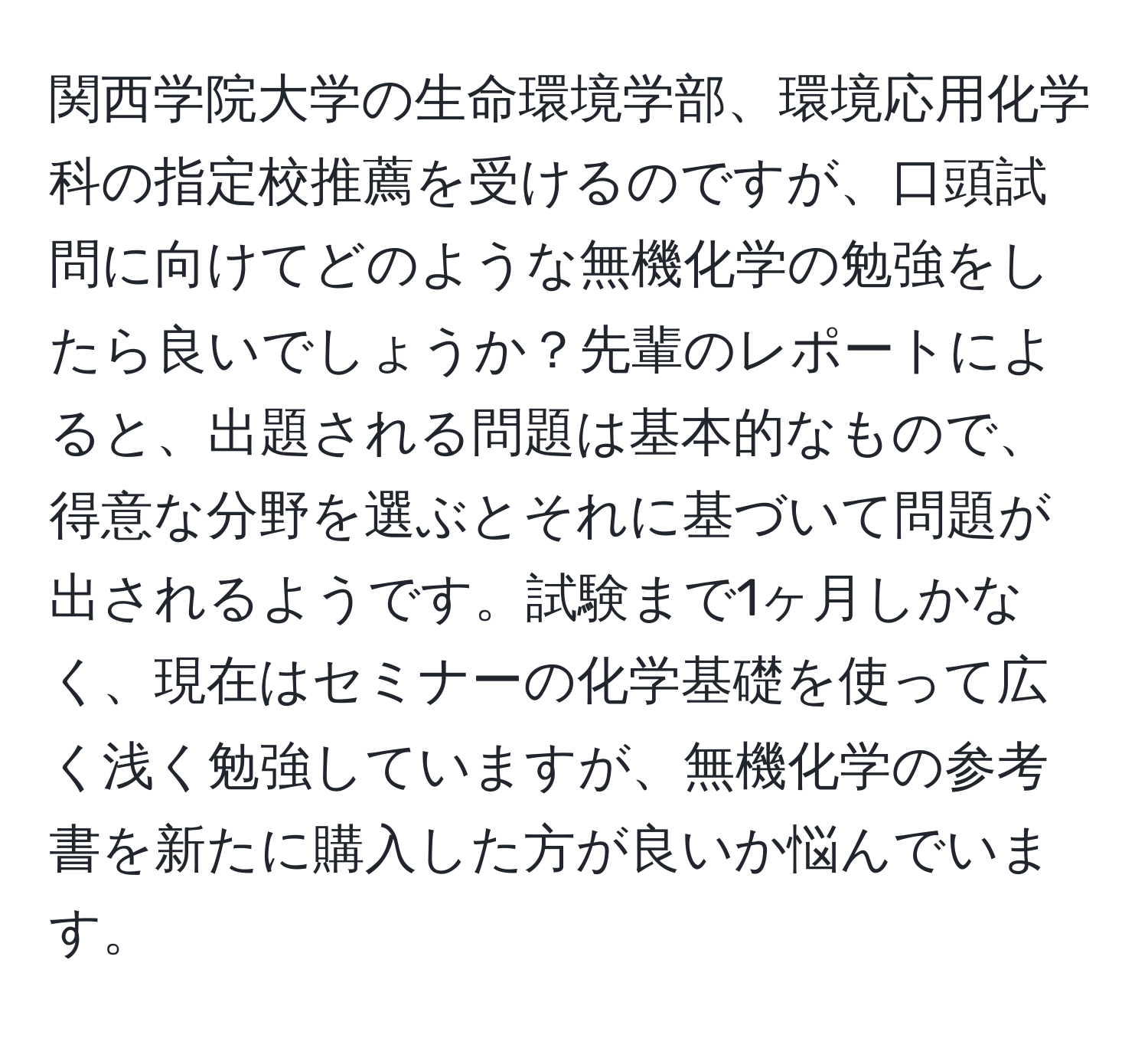 関西学院大学の生命環境学部、環境応用化学科の指定校推薦を受けるのですが、口頭試問に向けてどのような無機化学の勉強をしたら良いでしょうか？先輩のレポートによると、出題される問題は基本的なもので、得意な分野を選ぶとそれに基づいて問題が出されるようです。試験まで1ヶ月しかなく、現在はセミナーの化学基礎を使って広く浅く勉強していますが、無機化学の参考書を新たに購入した方が良いか悩んでいます。