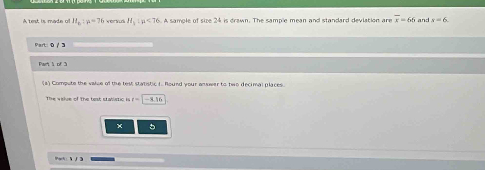 A test is made of H_0:mu =76 versus H_1:mu <76</tex> . A sample of size 24 is drawn. The sample mean and standard deviation are overline x=66 and s=6. 
Part: 0 / 3 
Part 1 of 3 
(a) Compute the value of the test statistic t Round your answer to two decimal places. 
The value of the test statistic is t=|-8.16
× 
Part: 1 / 3