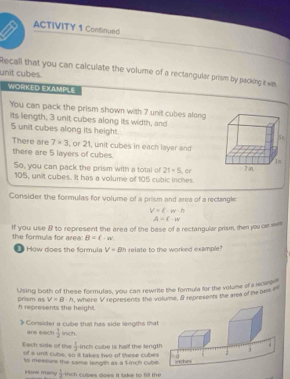 ACTIVITY 1 Continued 
Recall that you can calculate the volume of a rectangular prism by packing t wa 
unit cubes. 
WORKED EXAMPLE 
You can pack the prism shown with 7 unit cubes along 
its length, 3 unit cubes along its width, and
5 unit cubes along its height. 
There are 7* 3 , or 21, unit cubes in each layer and 
there are 5 layers of cubes. 
So, you can pack the prism with a total of 21=5 or
105, unit cubes. It has a volume of 105 cubic inches
Consider the formulas for volume of a prism and area of a rectangle:
V=c· w· h
If you use & to represent the area of the base of a rectangular prism, then you car e A=C-w
the formula for area: B=(-w
How does the formula V=Bh relate to the worked example? 
Using both of these formulas, you can rewrite the formula for the volume of a recan
V=B· h , where V represents the volume, B represents the area of the os 
prism as h represents the height. 
Consider a cube that has side lengths that 
are each  3/2  inch.
 1/2  inch cube is half the lengt 
Each side of the of a unit cube, so it takes two of these cubes 
to meesurs the same length as a l inch cube 
How many  1/2  nch cubes does it take to 6l the