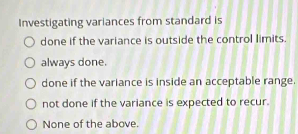 Investigating variances from standard is
done if the variance is outside the control limits.
always done.
done if the variance is inside an acceptable range.
not done if the variance is expected to recur.
None of the above.