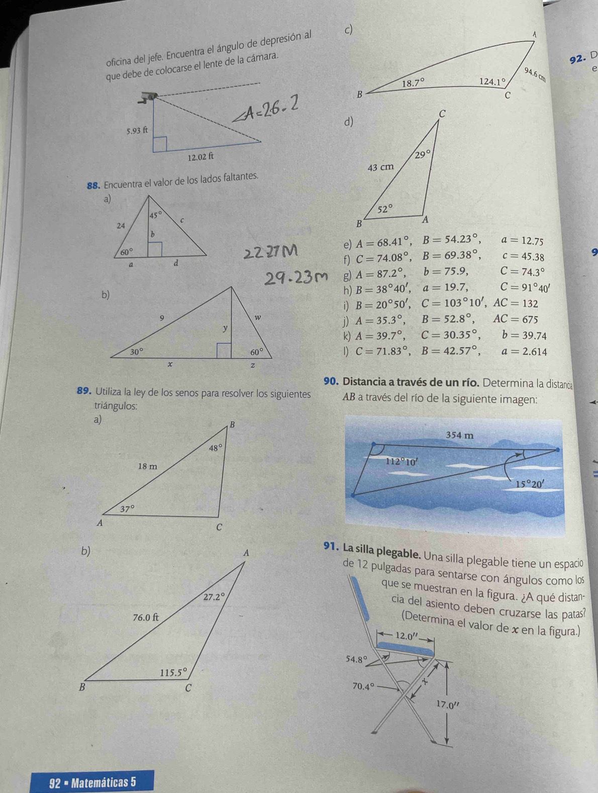 oficina del jefe. Encuentra el ángulo de depresión al 
que debe de colocarse el lente de la cámara.
92. D
e
d)
88. Encuentra el valor de los lados faltantes. 
e) A=68.41°,B=54.23°, a=12.75
f) C=74.08°,B=69.38°, c=45.38 9
g) A=87.2°,b=75.9, C=74.3°
h) B=38°40',a=19.7, C=91°40'
i) B=20°50',C=103°10',AC=132
j) A=35.3°,B=52.8°,AC=675
k) A=39.7°,C=30.35°,b=39.74
1) C=71.83°,B=42.57°,a=2.614
90. Distancia a través de un río. Determina la distancia
89. Utiliza la ley de los senos para resolver los siguientes AB a través del río de la siguiente imagen:
triángulos:
91. La silla plegable. Una silla plegable tiene un espacio
de 12 pulgadas para sentarse con ángulos como los
que se muestran en la figura. ¿A qué distan-
cia del asiento deben cruzarse las patas?
(Determina el valor de x en la figura.)
(-12.0''
54.8° 2y
x
70 4° ~
17.0''
92 = Matemáticas 5