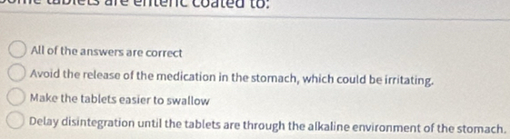 ts are entenc coated to:
All of the answers are correct
Avoid the release of the medication in the stomach, which could be irritating.
Make the tablets easier to swallow
Delay disintegration until the tablets are through the alkaline environment of the stomach.