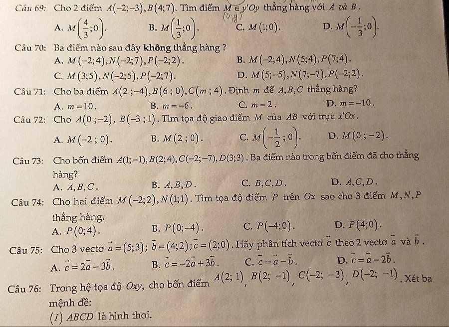 Cho 2 điểm A(-2;-3),B(4;7) Tì m điểm M∈ y'Oy v thẳng hàng với A và B .
A. M( 4/3 ;0). B. M( 1/3 ;0). C. M(1;0). D. M(- 1/3 ;0).
Câu 70: Ba điểm nào sau đây không thẳng hàng
A. M(-2;4),N(-2;7),P(-2;2). B. M(-2;4),N(5;4),P(7;4).
C. M(3;5),N(-2;5),P(-2;7). D. M(5;-5),N(7;-7),P(-2;2).
Câu 71: Cho ba điểm A(2;-4),B(6;0),C(m;4) Định m để A, B, C thẳng hàng?
A. m=10. B. m=-6. C. m=2. D. m=-10.
Câu 72: Cho A(0;-2),B(-3;1).  Tìm tọa độ giao điểm M của AB với trục x'Ox.
A. M(-2;0). B. M(2;0). C. M(- 1/2 ;0). D. M(0;-2).
Câu 73: Cho bốn điểm A(1;-1),B(2;4),C(-2;-7),D(3;3). Ba điểm nào trong bốn điểm đã cho thẳng
hàng?
A. A, B,C . B.A, B, D . C. B,C,D . D. A,C,D.
Câu 74: Cho hai điểm M(-2;2),N(1;1) Tìm tọa độ điểm P trên Ox sao cho 3 điểm M,N,P
thẳng hàng.
A. P(0;4). B. P(0;-4). C. P(-4;0). D. P(4;0).
Câu 75: Cho 3 vecto vector a=(5;3);vector b=(4;2);vector c=(2;0). Hãy phân tích vecto vector c theo 2 vecto vector a và vector b.
A. vector c=2vector a-3vector b. B. vector c=-2vector a+3vector b. C. vector c=vector a-vector b. D. vector c=vector a-2vector b.
Câu 76: Trong hệ tọa độ Oxy, cho bốn điểm A(2;1),B(2;-1),C(-2;-3),D(-2;-1). Xét ba
mệnh đề:
(1) ABCD là hình thoi.