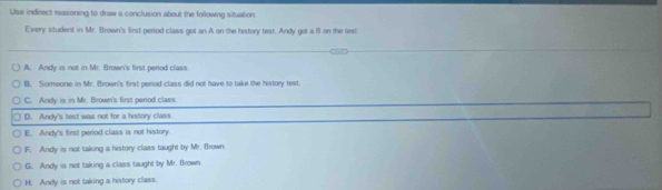 Use indirect reasoning to draw a conclusion about the following situation
Every student in Mr. Brown's first period class got an.A on the history test. Andy got a f on the lest
A. Andy is not in Mr. Brown's first period class
B. Someone in Mr. Brown's first perod class did not have to take the history test
C. Andy is in Mr. Brown's first period class.
D. Andy's test was not for a history class
E. Andy's first period class is not history
F. Andy is not taking a history class taught by Mr. Brown
G. Andy is not taking a class taught by Mr. Brown
H. Andy is not taking a history class.