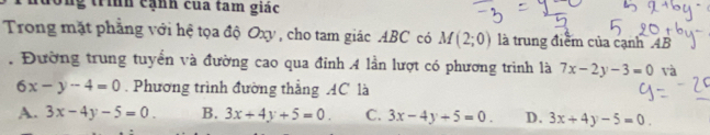 ng trình cạnh của tam giác
Trong mặt phẳng với hệ tọa độ Oxy, cho tam giác ABC có M(2;0) là trung điểm của cạnh AB. Đường trung tuyển và đường cao qua đỉnh A lần lượt có phương trình là 7x-2y-3=0 và
6x-y-4=0. Phương trình đường thẳng AC là
A. 3x-4y-5=0. B. 3x+4y+5=0. C. 3x-4y+5=0. D. 3x+4y-5=0.