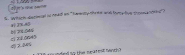 d) it's the same
5. Which decimall is read as "twenty-three and forty-five thousandths"?
23.45
b) 23.045
c 23.0045
d) 2.345
rounded to the nearest tenth?