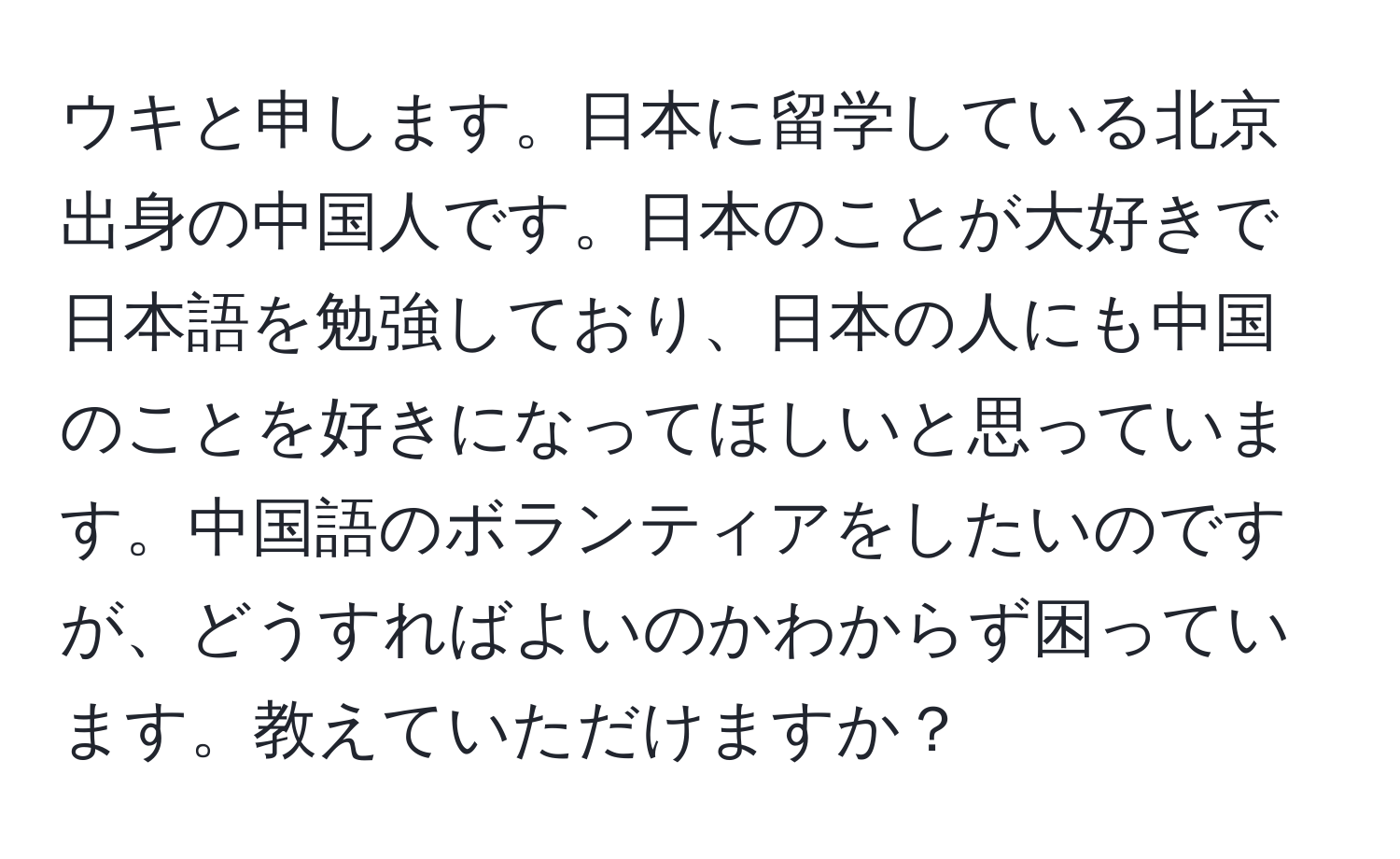 ウキと申します。日本に留学している北京出身の中国人です。日本のことが大好きで日本語を勉強しており、日本の人にも中国のことを好きになってほしいと思っています。中国語のボランティアをしたいのですが、どうすればよいのかわからず困っています。教えていただけますか？