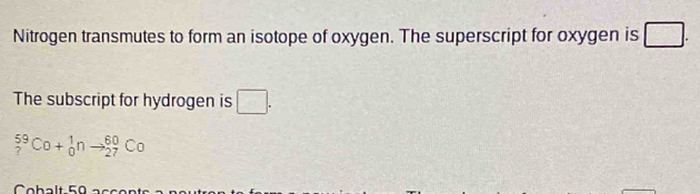 Nitrogen transmutes to form an isotope of oxygen. The superscript for oxygen is □. 
The subscript for hydrogen is □.
_?^(59)Co+_0^1nto _(27)^(60)Co