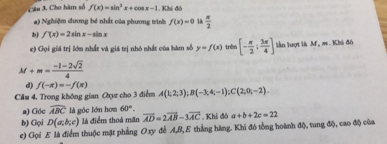 Cho hàm số f(x)=sin^2x+cos x-1. Khi đó 
a) Nghiệm dương bé nhất của phương trình f(x)=0 là  π /2 
b) f'(x)=2sin x-sin x
c) Gọi giá trị lớn nhất và giá trị nhỏ nhất của hàm số y=f(x) trên [- π /2 ; 3π /4 ] lần lượt là M, m. Khi đó
M+m= (-1-2sqrt(2))/4 
d) f(-π )=-f(π )
Câu 4. Trong không gian Oxyz cho 3 điểm A(1;2;3); B(-3;4;-1); C(2;0;-2). 
a) Góc widehat ABC là góc lớn hơn 60°. 
b) Gọi D(a;b;c) là điểm thoả mãn vector AD=2vector AB-3vector AC. Khi đó a+b+2c=22
c) Gọi E là điểm thuộc mặt phẳng Oxy đề A, B,E thẳng hàng. Khi đó tổng hoành độ, tung độ, cao độ của