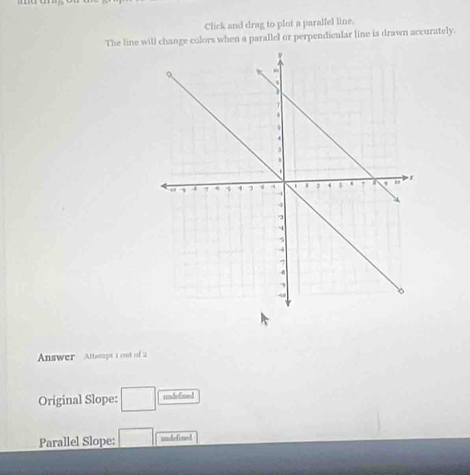 Click and drag to plot a paralfel line. 
The line will change colors when a parallel or perpendicular line is drawn accurately. 
Answer Attempt 1 out of 2 
Original Slope: □ undefined 
Parallel Slope: □ undefited