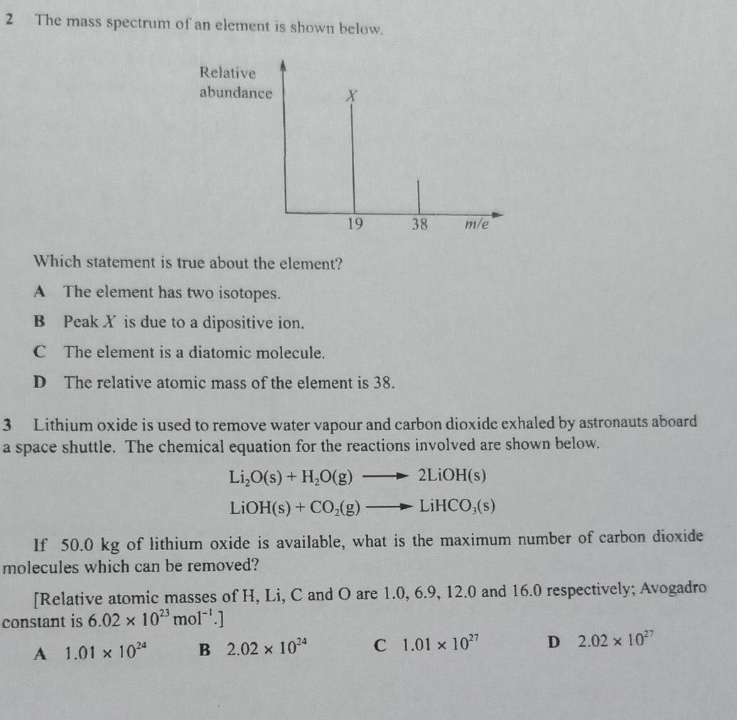 The mass spectrum of an element is shown below.
Relative
abundance X
19 38 m/e
Which statement is true about the element?
A The element has two isotopes.
B Peak X is due to a dipositive ion.
C The element is a diatomic molecule.
D The relative atomic mass of the element is 38.
3 Lithium oxide is used to remove water vapour and carbon dioxide exhaled by astronauts aboard
a space shuttle. The chemical equation for the reactions involved are shown below.
Li_2O(s)+H_2O(g)to 2LiOH(s)
LiOH(s)+CO_2(g)to LiHCO_3(s)
If 50.0 kg of lithium oxide is available, what is the maximum number of carbon dioxide
molecules which can be removed?
[Relative atomic masses of H, Li, C and O are 1.0, 6.9, 12.0 and 16.0 respectively; Avogadro
constant is 6.02* 10^(23)mol^(-1).]
A 1.01* 10^(24) B 2.02* 10^(24) C 1.01* 10^(27) D 2.02* 10^(27)