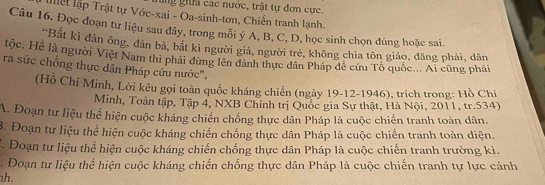 ung giữa các nước, trật tự đơn cực. 
lllệt lập Trật tự Vớc-xai - Oa-sinh-tơn, Chiến tranh lạnh. 
Câu 16. Đọc đoạn tư liệu sau đây, trong mỗi ý A, B, C, D, học sinh chọn đúng hoặc sai. 
“Bất kì đàn ông, đàn bà, bất kì người giả, người trẻ, không chia tôn giáo, đăng phải, dân 
tộc. Hể là người Việt Nam thì phải đừng lên đành thực dân Pháp để cứu Tổ quốc... Ai cũng phải 
ra sức chống thực dân Pháp cứu nước", 
(Hồ Chí Minh, Lời kêu gọi toàn quốc kháng chiến (ngày 19-12-1946), trích trong: Hồ Chí 
Minh, Toàn tập, Tập 4, NXB Chính trị Quốc gia Sự thật, Hà Nội, 2011, tr.534) 
A. Đoạn tư liệu thế hiện cuộc kháng chiến chống thực dân Pháp là cuộc chiến tranh toàn dân. 
. Đoạn tư liệu thể hiện cuộc kháng chiến chống thực dân Pháp là cuộc chiến tranh toàn diện. 
C. Đoạn tư liệu thể hiện cuộc kháng chiến chống thực dân Pháp là cuộc chiến tranh trường kì. 
. Đoạn tư liệu thể hiện cuộc kháng chiến chống thực dân Pháp là cuộc chiến tranh tự lực cánh 
h.