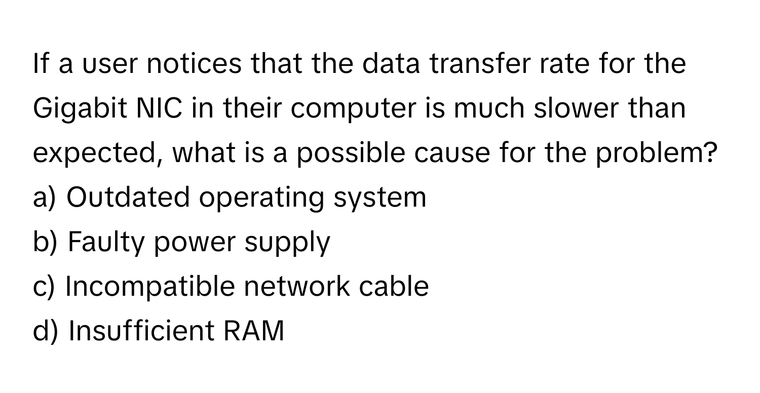 If a user notices that the data transfer rate for the Gigabit NIC in their computer is much slower than expected, what is a possible cause for the problem?

a) Outdated operating system 
b) Faulty power supply 
c) Incompatible network cable 
d) Insufficient RAM