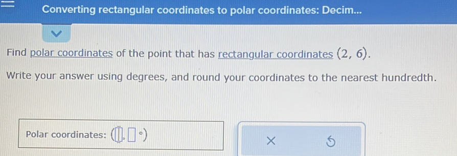 Converting rectangular coordinates to polar coordinates: Decim... 
Find polar coordinates of the point that has rectangular coordinates (2,6). 
Write your answer using degrees, and round your coordinates to the nearest hundredth. 
Polar coordinates: 
×