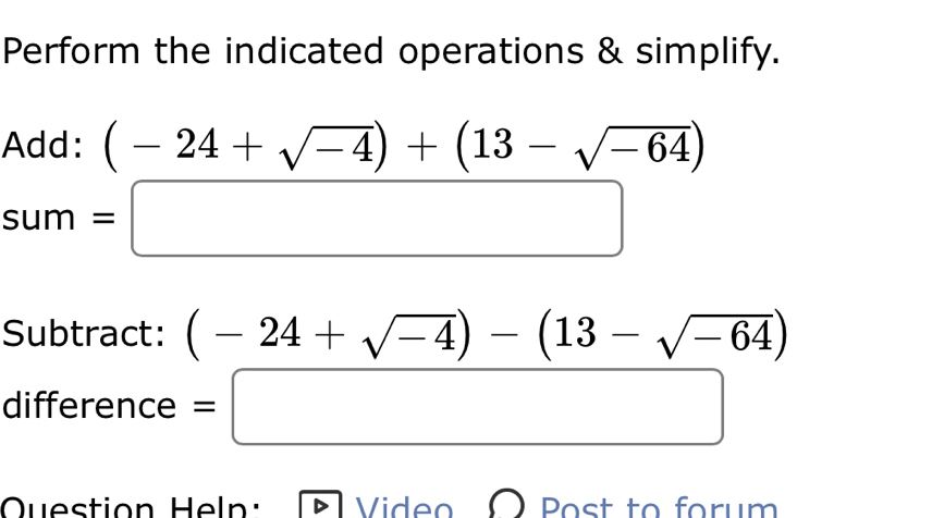 Perform the indicated operations & simplify. 
Add: (-24+sqrt(-4))+(13-sqrt(-64))
sum =□ 
Subtract: (-24+sqrt(-4))-(13-sqrt(-64))
difference =□
Question Heln: Video Post to forum