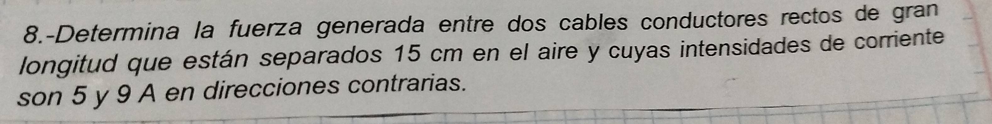 8.-Determina la fuerza generada entre dos cables conductores rectos de gran 
longitud que están separados 15 cm en el aire y cuyas intensidades de corriente 
son 5 y 9 A en direcciones contrarias.