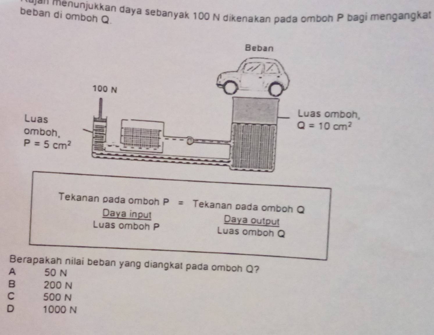 an menunjukkan daya sebanyak 100 N dikenakan pada omboh P bagi mengangkat
beban di omboh Q.
Luas
omboh,
P=5cm^2
Tekanan pada omboh P= Tekanan pada omboh Q
Daya input Daya output
Luas omboh P Luas omboh Q
Berapakah nilai beban yang diangkat pada omboh Q?
A 50 N
B 200 N
C 500 N
D 1000 N