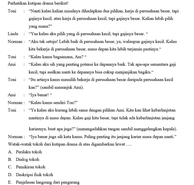 Perhatikan kutipan drama berikut!
Toni : “Nanti kalau kalian misalnya dihadapkan dua pilihan, kerja di perusahaan besar, tapi
gajinya kecil, atau kerja di perusahaan kecil, tapi gajinya besar. Kalian lebih pilih
yang mana?”
Linda : “Yaa kalau aku pilih yang di perusahaan kecil, tapi gajinya besar. “
Norman : “Aku tak setuju! Lebih baik di perusahaan besar, ya, walaupun gajinya kecil. Kalau
kita bekerja di perusahaan besar, masa depan kita lebih terjamin pastinya.“
Toni i : “Kalau kamu bagaimana, Am? “
Ami : “Kalau aku sih yang penting potensi ke depannya baik. Tak apa-apa sementara gaji
kecil, tapi asalkan nanti ke depannya bisa cukup menjanjikan bagiku.“
Toni : “Itu artinya kamu memilih bekerja di perusahaan besar daripada perusahaan kecil
kan?” (sambil menunjuk Ami).
Ami : “Iya benar! “
Norman : “Kalau kamu sendiri Ton?”
Toni : “Ya kalau aku kurang lebih sama dengan pilihan Ami. Kita kan lihat keberlanjutan
nantinya di masa depan. Kalau gaji kita besar, tapi tidak ada keberlanjutan jenjang
kariernya, buat apa juga?” (menengadahkan tangan sambil menggelengkan kepala).
Norman : “Iya benar juga sih kata kamu. Paling penting itu jenjang karier masa depan nanti.”
Watak-watak tokoh dari kutipan drama di atas digambarkan lewat …
A. Perilaku tokoh
B. Dialog tokoh
C. Pemikiran tokoh
D. Deskripsi fisik tokoh
E. Penjelasan langsung dari pengarang