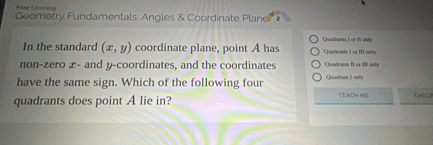 Now Lisarning
Geometry Fundamentals: Angles & Coordinate Plane
Quadrants 1 or 11 only
In the standard (x,y) coordinate plane, point A has Quadrants I or Ill only
non-zero x - and y-coordinates, and the coordinates Quadrants II or III only
have the same sign. Which of the following four
Quadrant I only
quadrants does point A lie in?
TEACH ME CHEC