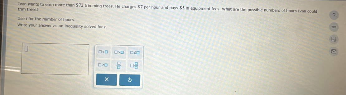 Ivan wants to earn more than $72 trimming trees. He charges $7 per hour and pays $5 in equipment fees. What are the possible numbers of hours Ivan could ? 
trim trees? 
Use t for the number of hours. ∞ 
Write your answer as an inequality solved for t.
□ □ >□ □ ≤ □
□ ≌ □  □ /□    □ /□  
×