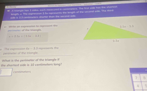 # A triangle has 3 sides, each measured in centimeters. The first side has the shortest
length, x. The expression 2.5x represents the length of the second side. The third
side is 3.3 centimeters shorter than the second side.
Write an expression to represent the
perimeter of the triangle.
s+2.5s+(2.5s-3.3)
The expression 68 — 3.3 represents the
perimeter of the triangle.
What is the perimeter of the triangle if
the shortest side is 10 centimeters long?
centimeters
7 8
4