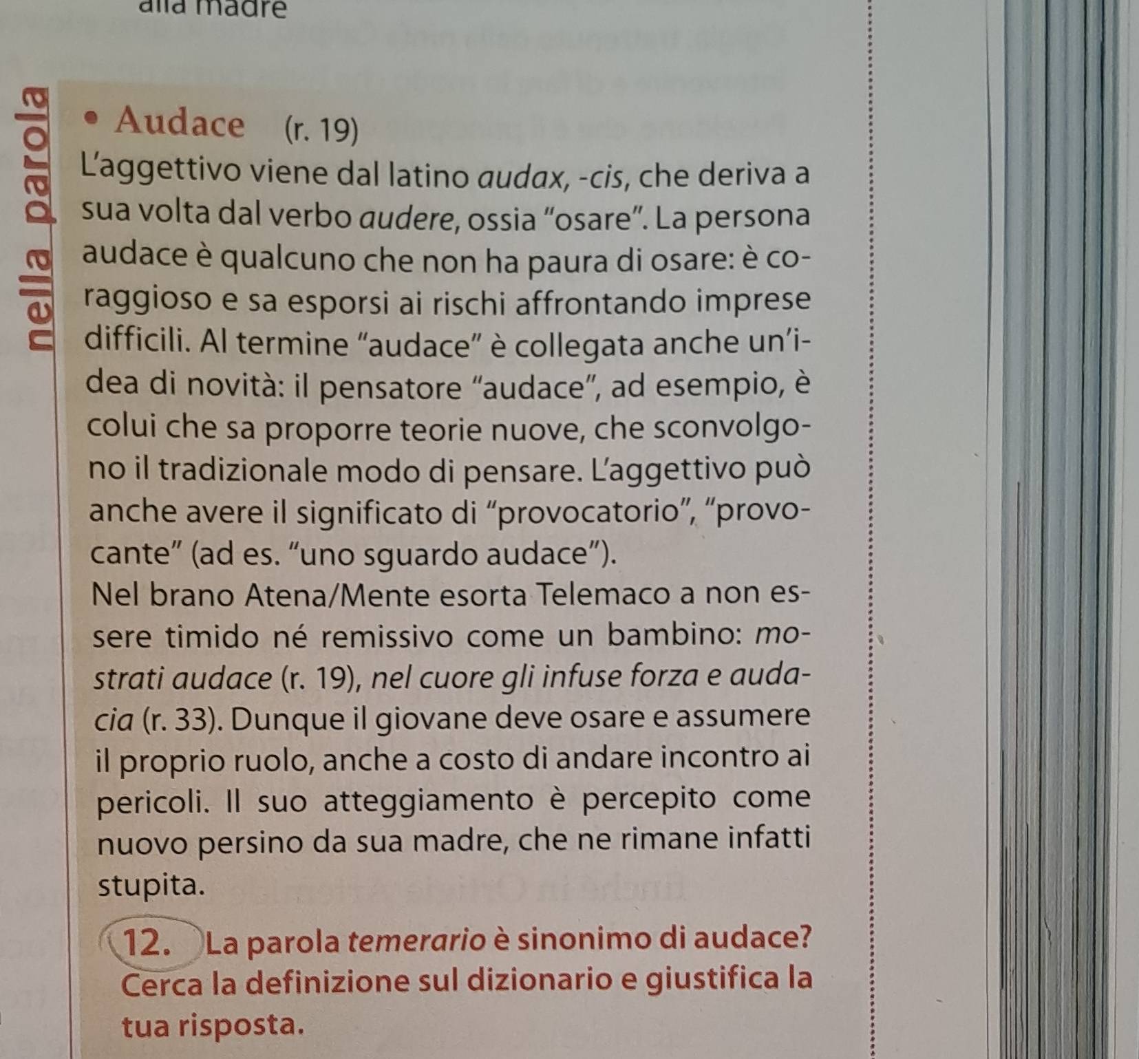 alla madre 
Audace (r. 19) 
e Laggettivo viene dal latino audax, -cis, che deriva a 
sua volta dal verbo audere, ossia “osare”. La persona 
audace è qualcuno che non ha paura di osare: è co- 
raggioso e sa esporsi ai rischi affrontando imprese 
difficili. Al termine “audace” è collegata anche un’i- 
dea di novità: il pensatore “audace”, ad esempio, è 
colui che sa proporre teorie nuove, che sconvolgo- 
no il tradizionale modo di pensare. Laggettivo può 
anche avere il significato di “provocatorio”, “provo- 
cante” (ad es. “uno sguardo audace”). 
Nel brano Atena/Mente esorta Telemaco a non es- 
sere timido né remissivo come un bambino: mo- 
strati audace (r. 19), nel cuore gli infuse forza e auda- 
cia (r. 33). Dunque il giovane deve osare e assumere 
il proprio ruolo, anche a costo di andare incontro ai 
pericoli. Il suo atteggiamento è percepito come 
nuovo persino da sua madre, che ne rimane infatti 
stupita. 
12. La parola temerario è sinonimo di audace? 
Cerca la definizione sul dizionario e giustifica la 
tua risposta.