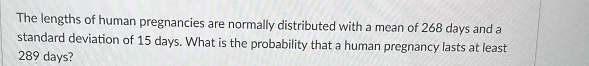 The lengths of human pregnancies are normally distributed with a mean of 268 days and a 
standard deviation of 15 days. What is the probability that a human pregnancy lasts at least
289 days?