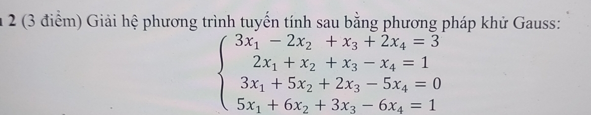 2 (3 điểm) Giải hệ phương trình tuyến tính sau bằng phương pháp khử Gauss:
beginarrayl 3x_1-2x_2+x_3+2x_4=3 2x_1+x_2+x_3-x_4=1 3x_1+5x_2+2x_3-5x_4=0 5x_1+6x_2+3x_3-6x_4=1endarray.