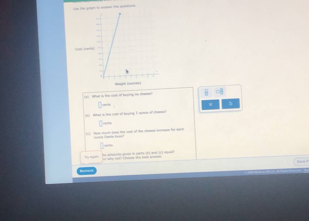 Use the graph to answer the questions. 
Cast (cents 
Weight (ounces) 
(a) What is the cost of buying no cheese?
 □ /□  
cents 
* 5 
(b) What is the cast of buying 1 ounce of cheese?
□ cents
(c) How much does the cost of the cheese increase for each 
ounce Dante buys?
□ cents 
he amounts given in parts (b) and (c) equal? 
Try again or why not? Choose the best answer. 
Save F 
Recheck