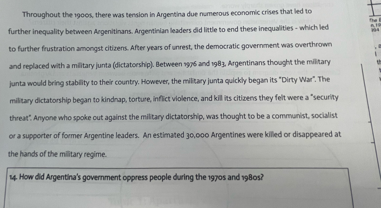 Throughout the 1900s, there was tension in Argentina due numerous economic crises that led to 
The E 
further inequality between Argenitinans. Argentinian leaders did little to end these inequalities - which led n, 19 994
to further frustration amongst citizens. After years of unrest, the democratic government was overthrown 
a 
and replaced with a military junta (dictatorship). Between 1976 and 1983, Argentinans thought the military 
th 
junta would bring stability to their country. However, the military junta quickly began its “Dirty War”. The 
military dictatorship began to kindnap, torture, inflict violence, and kill its citizens they felt were a “security 
threat". Anyone who spoke out against the military dictatorship, was thought to be a communist, socialist 
or a supporter of former Argentine leaders. An estimated 30,000 Argentines were killed or disappeared at 
the hands of the military regime. 
14. How did Argentina’s government oppress people during the 1970s and 1980s?