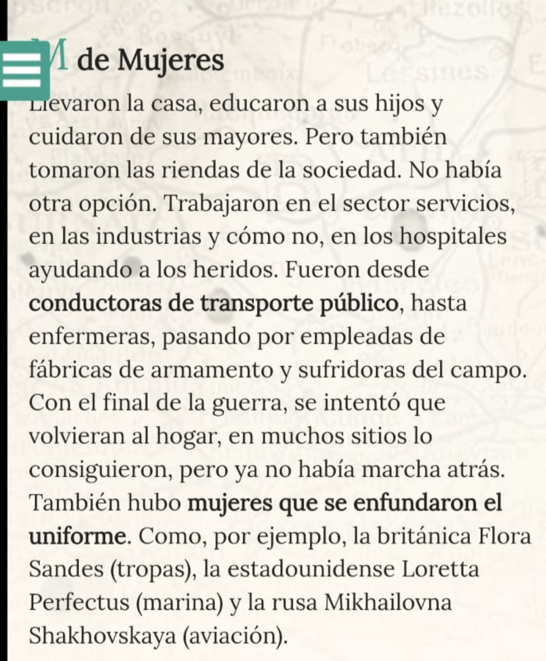 de Mujeres 
Llevaron la casa, educaron a sus hijos y 
cuidaron de sus mayores. Pero también 
tomaron las riendas de la sociedad. No había 
otra opción. Trabajaron en el sector servicios, 
en las industrias y cómo no, en los hospitales 
ayudando a los heridos. Fueron desde 
conductoras de transporte público, hasta 
enfermeras, pasando por empleadas de 
fábricas de armamento y sufridoras del campo. 
Con el final de la guerra, se intentó que 
volvieran al hogar, en muchos sitios lo 
consiguieron, pero ya no había marcha atrás. 
También hubo mujeres que se enfundaron el 
uniforme. Como, por ejemplo, la británica Flora 
Sandes (tropas), la estadounidense Loretta 
Perfectus (marina) y la rusa Mikhailovna 
Shakhovskaya (aviación).