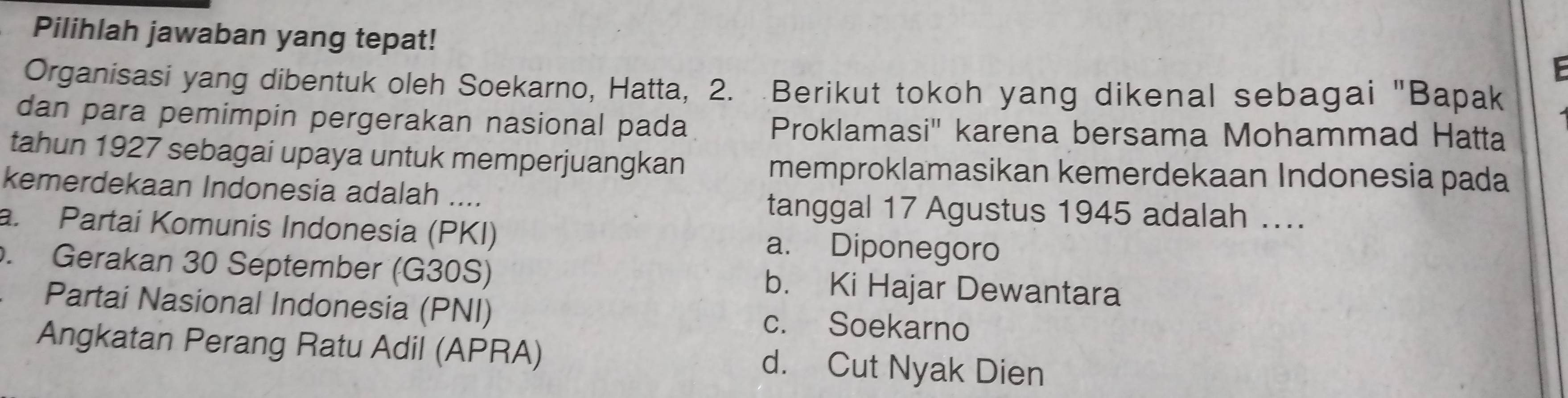 Pilihlah jawaban yang tepat!
Organisasi yang dibentuk oleh Soekarno, Hatta, 2. Berikut tokoh yang dikenal sebagai "Bapak
dan para pemimpin pergerakan nasional pada Proklamasi'' karena bersama Mohammad Hatta
tahun 1927 sebagai upaya untuk memperjuangkan memproklamasikan kemerdekaan Indonesia pada
kemerdekaan Indonesia adalah ....
tanggal 17 Agustus 1945 adalah ...
a. Partai Komunis Indonesia (PKI) a. Diponegoro
. Gerakan 30 September (G30S) b. Ki Hajar Dewantara
Partai Nasional Indonesia (PNI) c. Soekarno
Angkatan Perang Ratu Adil (APRA) d. Cut Nyak Dien