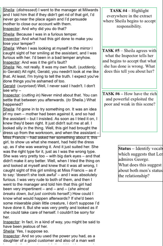 Sheila: (distressed) I went to the manager at Milwards TASK #4 - Highlight
and I told him that if they didn't get rid of that girl, I'd everywhere in the extract
never go near the place again and I'd persuade
mother to close our account with them. where Sheila begins to accept
Inspector: And why did you do that? responsibility.
Sheila: Because I was in a furious temper.
Inspector: And what had this girl done to make you
lose your temper?
Sheila: When I was looking at myself in the mirror I TASK #5 - Sheila agrees with
caught sight of her smiling at the assistant, and I was
furious with her. I'd been in a bad temper anyhow. what the Inspector tells her
Inspector: And was it the girl's fault? and begins to accept that what
Sheila: No, not really. It was my own fault. (suddenly, she has done is wrong. What
to Gerald) All right, Gerald, you needn't look at me like does this tell you about her?
that. At least, I'm trying to tell the truth. I expect you've
done things you're ashamed of too.
Gerald: (surprised) Well, I never said I hadn't. I don't
see why - TASK #6 - How have the rich
Inspector: (cutting in) Never mind about that. You can
settle that between you afterwards. (to Sheila.) What and powerful exploited the
happened? poor and weak in this scene?
Sheila: I'd gone in to try something on. It was an idea
of my own - mother had been against it, and so had
the assistant - but I insisted. As soon as I tried it on, I
knew they'd been right. It just didn't suit me at all. I
looked silly in the thing. Well, this girl had brought the
dress up from the workroom, and when the assistant -
Miss Francis - had asked her something about it, this
girl, to show us what she meant, had held the dress
up, as if she was wearing it. And it just suited her. She Status - Identify vocab
was the right type for it, just as I was the wrong type. which suggests that Ler
She was very pretty too - with big dark eyes - and that
didn't make it any better. Well, when I tried the thing on admires George.
and looked at myself and knew that it was all wrong, I What does this suggest
caught sight of this girl smiling at Miss Francis - as if about both men’s status
to say: 'doesn't she look awful' - and I was absolutely the relationship?
furious. I was very rude to both of them, and then I
went to the manager and told him that this girl had
been very impertinent - and - and - (she almost
breaks down, but just controls herself.) How could I
know what would happen afterwards? If she'd been
some miserable plain little creature, I don't suppose I'd
have done it. But she was very pretty and looked as if
she could take care of herself. I couldn't be sorry for
her.
Inspector: In fact, in a kind of way, you might be said to
have been jealous of her.
Sheila: Yes, I suppose so.
Inspector: And so you used the power you had, as a
daughter of a good customer and also of a man well