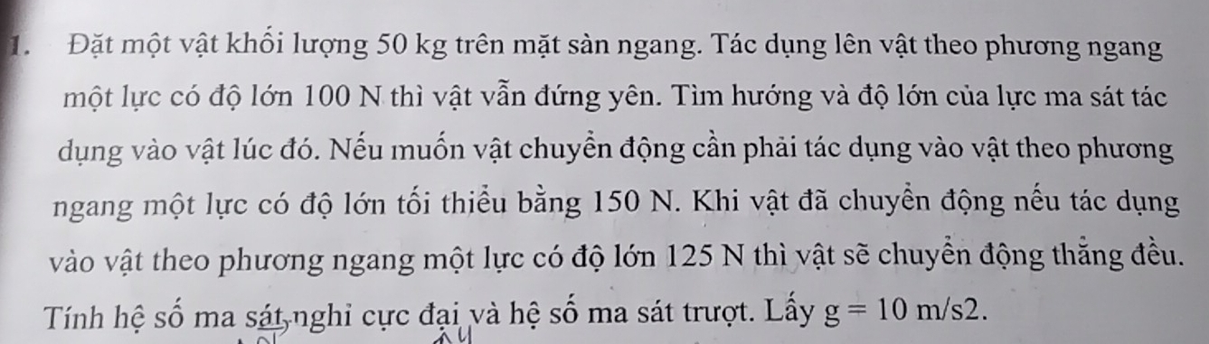 Đặt một vật khối lượng 50 kg trên mặt sản ngang. Tác dụng lên vật theo phương ngang 
một lực có độ lớn 100 N thì vật vẫn đứng yên. Tìm hướng và độ lớn của lực ma sát tác 
dụng vào vật lúc đó. Nếu muốn vật chuyển động cần phải tác dụng vào vật theo phương 
ngang một lực có độ lớn tối thiểu bằng 150 N. Khi vật đã chuyển động nếu tác dụng 
vào vật theo phương ngang một lực có độ lớn 125 N thì vật sẽ chuyển động thẳng đều. 
Tính hệ số ma sát nghi cực đại và hệ số ma sát trượt. Lấy g=10m/s2.