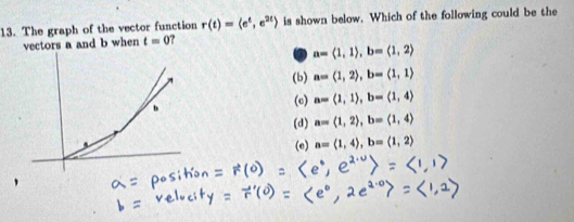 The graph of the vector function r(t)=langle e^t,e^(2t)rangle is shown below. Which of the following could be the
vectors a and b when t=0
in a=langle 1,1rangle , b=langle 1,2rangle
(b) a=(1,2), b=(1,1)
(c) a=langle 1,1rangle , b=langle 1,4rangle
(d) a=(1,2), b=(1,4)
(e) a=langle 1,4rangle , b=langle 1,2rangle