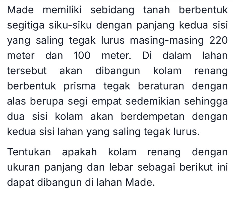 Made memiliki sebidang tanah berbentuk 
segitiga siku-siku dengan panjang kedua sisi 
yang saling tegak lurus masing-masing 220
meter dan 100 meter. Di dalam lahan 
tersebut akan dibangun kolam renang 
berbentuk prisma tegak beraturan dengan 
alas berupa segi empat sedemikian sehingga 
dua sisi kolam akan berdempetan dengan 
kedua sisi lahan yang saling tegak lurus. 
Tentukan apakah kolam renang dengan 
ukuran panjang dan lebar sebagai berikut ini 
dapat dibangun di lahan Made.