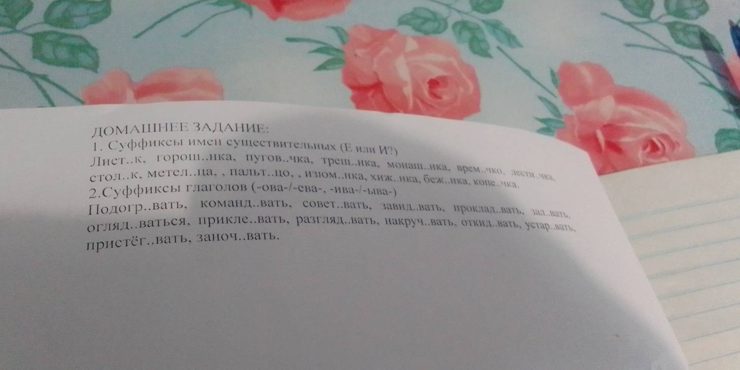 ДOМΑΙΗEE 3ΑДΑHИE:
1. Суффиксы имен сушествительиых (Εиля И?)
нет.к、горои.нка、пугов..чка，треш.ика，монаш.нка，времчко、леети.мка
сΤΟл.к, Метел.ца, ,пальт..цо,, изΙом..ика, хиж.ика, беж..ика. коле.чка
2.Суффиксы глаголов (-ова-/-ева-, -ива-/-ыва-)
Подогр.вать， команд.вать，совет.вать，завид.вать， проклад.вать, эал.вать,
огляд.ваться， прикле.вать, разгляд.вать,накруч.вать, отΚид.вать。 уетар.вать
пристёг..вать, заноч..вать.