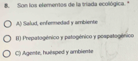 Son los elementos de la triada ecológica. *
A) Salud, enfermedad y ambiente
B) Prepatogénico y patogénico y pospatogénico
C) Agente, huésped y ambiente