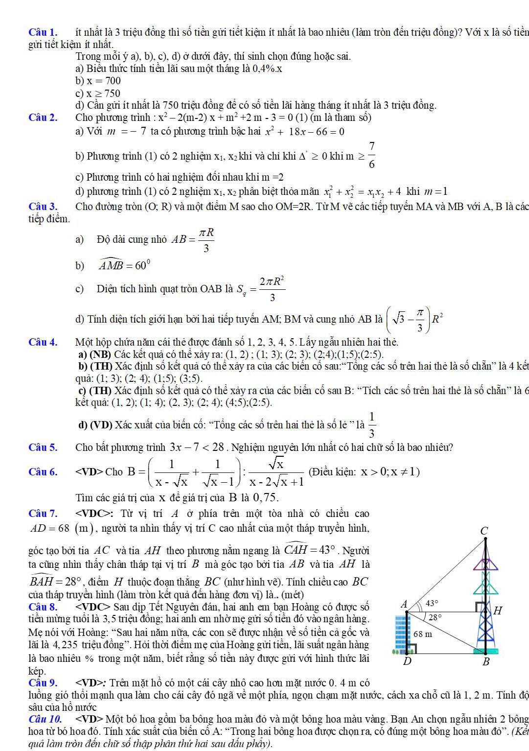 ít nhất là 3 triệu đồng thì số tiền gửi tiết kiệm ít nhất là bao nhiêu (làm tròn đến triệu đồng)? Với x là số tiền
gửi tiết kiệm ít nhất.
Trong mỗi ý a), b), c), d) ở dưới đây, thí sinh chọn đúng hoặc sai.
a) Biểu thức tính tiền lãi sau một tháng là 0,4%.x
b) x=700
c) x≥ 750
d) Cần gửi ít nhất là 750 triệu đồng để có số tiền lãi hàng tháng ít nhất là 3 triệu đồng.
Câu 2. Cho phương trình : x^2-2(m-2)x+m^2+2m-3=0 (1 ) (m là tham số)
a) Với m=-7 ta có phương trình bậc hai x^2+18x-66=0
b) Phương trình (1) có 2 nghiệm x₁, x₂khi và chỉ khi △ ≥ 0k≥ 0khim ≥  7/6 
c) Phương trình có hai nghiệm đổi nhau khi m =2
d) phương trình (1) có 2 nghiệm x₁, x₂ phân biệt thỏa mãn x_1^(2+x_2^2=x_1)x_2+4 khi m=1
Câu 3. Cho đường tròn (O;R) và một điểm M sao cho OM=2R. Từ M vẽ các tiếp tuyển MA và MB với A, B là các
tiếp điểm.
a) Độ dài cung nhỏ AB= π R/3 
b) widehat AMB=60°
c) Diện tích hình quạt tròn OAB là S_q= 2π R^2/3 
d) Tính diện tích giới hạn bởi hai tiếp tuyển AM; BM và cung nhỏ AB là (sqrt(3)- π /3 )R^2
Câu 4. Một hộp chứa năm cái thẻ được đánh số 1, 2, 3, 4, 5. Lấy ngẫu nhiên hai thẻ.
a) (NB) Các kết quả có thể xảy ra: (1,2);(1;3);(2;3);(2;4);(1;5);(2:5).
b) (TH) Xác định số kết quả có thể xây ra của các biển cổ sau:“Tổng các số trên hai thẻ là số chẵn” là 4 kết
quā: (1;3);(2;4);(1;5);(3;5).
c) (TH) Xác định số kết quả có thể xảy ra của các biến cố sau B: “Tích các số trên hai thẻ là số chẵn” là 6
kết quả: (1,2);(1;4);(2,3);(2;4);(4;5);(2:5).
d) (VD) Xác xuất của biến cổ: “Tổng các số trên hai thẻ là số lẻ ” là  1/3 
Câu 5. Cho bất phương trình 3x-7<28</tex> . Nghiệm nguyên lớn nhất có hai chữ số là bao nhiêu?
Câu 6. ChoB=( 1/x-sqrt(x) + 1/sqrt(x)-1 ): sqrt(x)/x-2sqrt(x)+1  (Điều kiện: x>0;x!= 1)
Tìm các giá trị của x đề giá trị của B là 0,75.
Câu 7. ∠ VDC> :: Từ vị trí A ở phía trên một tòa nhà có chiều cao
AD = 68 (m), người ta nhìn thấy vị trí C cao nhất của một tháp truyền hình,
góc tạo bởi tia AC và tia AH theo phương nằm ngang là widehat CAH=43°. Người
ta cũng nhìn thấy chân tháp tại vị trí B mà góc tạo bởi tia AB và tia AH là
widehat BAH=28° , điểm H thuộc đoạn thắng BC (như hình vẽ). Tính chiều cao BC
của tháp truyền hình (làm tròn kết quả đến hàng đơn vị) là.. (mét)
Câu 8. < <tex>VDC - Sau dịp Tết Nguyên đán, hai anh em bạn Hoàng có được số
tiền mừng tuổi là 3,5 triệu đồng; hai anh em nhờ mẹ gửi số tiền đó vào ngân hàng.
Mẹ nói với Hoàng: “Sau hai năm nữa, các con sẽ được nhận về số tiền cả gốc và
lãi là 4, 235 triệu đồng”. Hỏi thời điểm mẹ của Hoàng gửi tiền, lãi suất ngân hàng
là bao nhiêu % trong một năm, biết rằng số tiền này được gửi với hình thức lãi
kép.
Cầu 9. : Trên mặt hồ có một cái cây nhộ cao hơn mặt nước 0. 4 m có
luồng gió thổi mạnh qua làm cho cái cây đó ngã về một phía, ngọn chạm mặt nước, cách xa chỗ cũ là 1, 2 m. Tính độ
sâu của hô nước
Câu 10. ∠ VD>Mhat Ot bó hoa gồm ba bông hoa màu đỏ và một bông hoa màu vàng. Bạn An chọn ngẫu nhiên 2 bông
hoa từ bó hoa đó. Tính xác suất của biển cổ A: “Trong hai bông hoa được chọn ra, có đúng một bông hoa màu đỏ”. (Kến
quả làm tròn đến chữ số thập phân thứ hai sau dấu phầy).