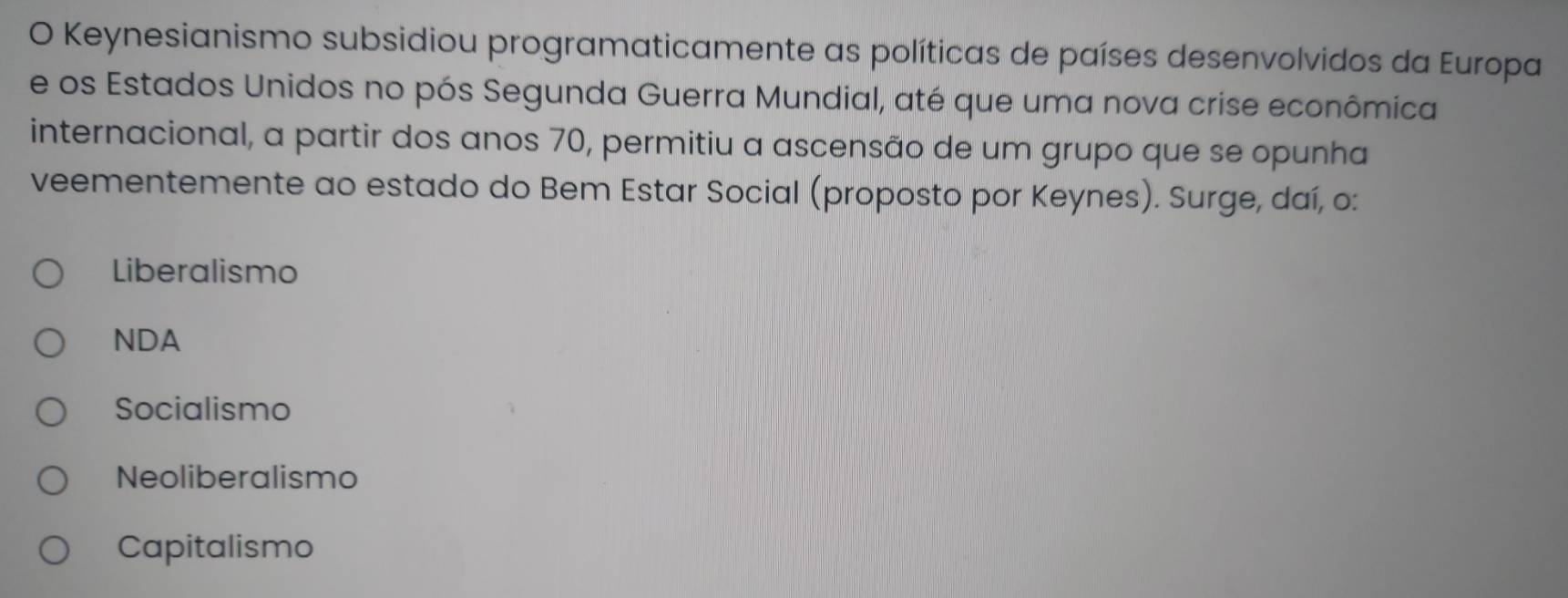 Keynesianismo subsidiou programaticamente as políticas de países desenvolvidos da Europa
e os Estados Unidos no pós Segunda Guerra Mundial, até que uma nova crise econômica
internacional, a partir dos anos 70, permitiu a ascensão de um grupo que se opunha
veementemente ao estado do Bem Estar Social (proposto por Keynes). Surge, daí, o:
Liberalismo
NDA
Socialismo
Neoliberalismo
Capitalismo