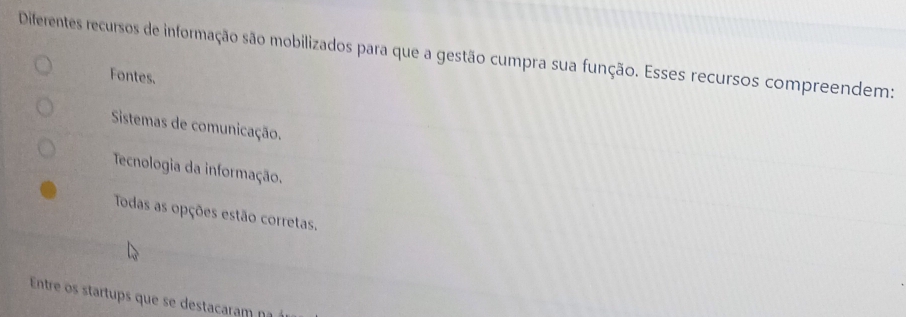 Diferentes recursos de informação são mobilizados para que a gestão cumpra sua função. Esses recursos compreendem:
Fontes.
Sistemas de comunicação.
Tecnologia da informação.
Todas as opções estão corretas.
Entre os startups que se destacaram na