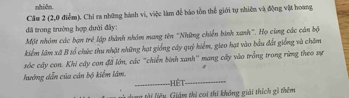 nhiên. 
Câu 2 (2,0 điểm). Chỉ ra những hành vi, việc làm để bảo tồn thế giới tự nhiên và động vật hoang 
đã trong trường hợp dưới đây: 
Một nhóm các bạn trẻ lập thành nhóm mang tên “Những chiến binh xanh”. Họ cùng các cán bộ 
kiểm lâm xã B tổ chức thu nhặt những hạt giống cây quý hiểm, gieo hạt vào bầu đất giống và chăm 
sóc cây con. Khi cây con đã lớn, các “chiến binh xanh” mang cây vào trồng trong rừng theo sự 
hướng dẫn của cán bộ kiểm lâm. 
_Hết_ 
dung tài liệu, Giám thị coi thi không giải thích gì thêm