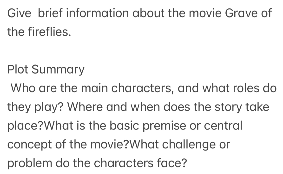 Give brief information about the movie Grave of 
the fireflies. 
Plot Summary 
Who are the main characters, and what roles do 
they play? Where and when does the story take 
place?What is the basic premise or central 
concept of the movie?What challenge or 
problem do the characters face?