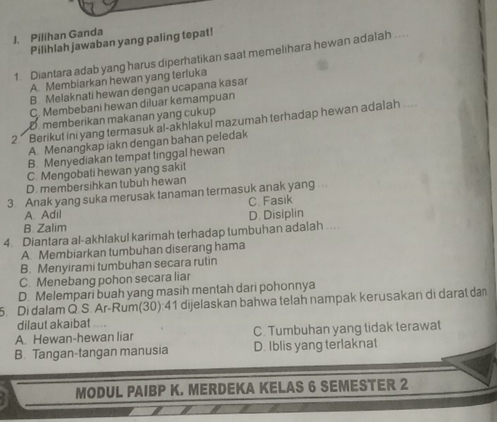 Pilihan Ganda
Pilihlah jawaban yang paling tepat!
1. Diantara adab yang harus diperhatikan saat memelihara hewan adalah ....
A Membiarkan hewan yang terluka
B Melaknati hewan dengan ucapana kasar
C. Membebani hewan diluar kemampuan
D memberikan makanan yang cukup
2 Berikut ini yang termasuk al-akhlakul mazumah terhadap hewan adalah ....
A. Menangkap iakn dengan bahan peledak
B. Menyediakan tempat tinggal hewan
C. Mengobati hewan yang sakit
D. membersihkan tubuh hewan
3 Anak yang suka merusak tanaman termasuk anak yang .
C Fasik
A. Adil
B. Zalim D. Disiplin
4. Diantara al-akhlakul karimah terhadap tumbuhan adalah ...
A. Membiarkan tumbuhan diserang hama
B. Menyirami tumbuhan secara rutin
C. Menebang pohon secara liar
D. Melempari buah yang masih mentah dari pohonnya
5. Di dalam Q.S. Ar-Rum(30):41 dijelaskan bahwa telah nampak kerusakan di darat dan
dilaut akaibat ...
A. Hewan-hewan liar C. Tumbuhan yang tidak terawat
B. Tangan-tangan manusia D. Iblis yang terlaknat
MODUL PAIBP K. MERDEKA KELAS 6 SEMESTER 2